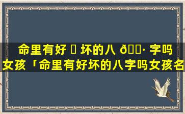 命里有好 ☘ 坏的八 🕷 字吗女孩「命里有好坏的八字吗女孩名字」
